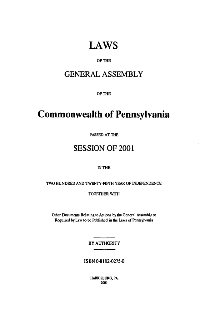 handle is hein.ssl/sspa0003 and id is 1 raw text is: LAWS
OF THE
GENERAL ASSEMBLY
OF THE

Commonwealth of Pennsylvania
PASSED AT THE
SESSION OF 2001
IN THE
TWO HUNDRED AND TWENTY-FIFTH YEAR OF INDEPENDENCE

TOGETHER WITH
Other Documents Relating to Actions by the General Assembly or
Required by Law to be Published in the Laws of Pennsylvania
BY AUTHORITY
ISBN 0-8182-0275-0

HARRISBURG, PA.
2001


