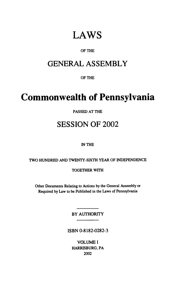 handle is hein.ssl/sspa0004 and id is 1 raw text is: LAWS
OF THE
GENERAL ASSEMBLY
OF THE

Commonwealth of Pennsylvania
PASSED AT THE
SESSION OF 2002
IN THE
TWO HUNDRED AND TWENTY-SIXTH YEAR OF INDEPENDENCE

TOGETHER WITH
Other Documents Relating to Actions by the General Assembly or
Required by Law to be Published in the Laws of Pennsylvania
BY AUTHORITY
ISBN 0-8182-0282-3
VOLUME I
HARRISBURG, PA
2002


