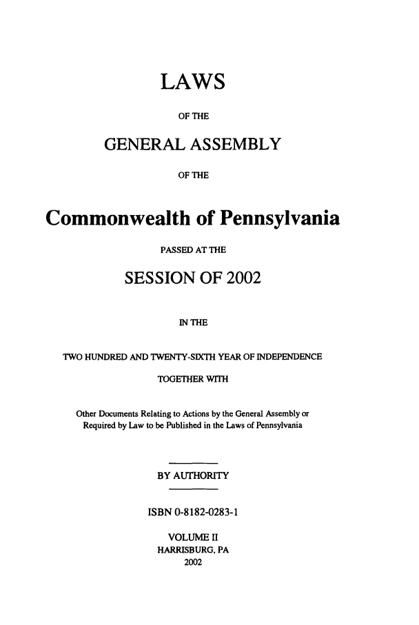 handle is hein.ssl/sspa0005 and id is 1 raw text is: LAWS
OF THE
GENERAL ASSEMBLY
OF THE

Commonwealth of Pennsylvania
PASSED AT THE
SESSION OF 2002
IN THE
TWO HUNDRED AND TWENTY-SIXTH YEAR OF INDEPENDENCE

TOGETHER WITH
Other Documents Relating to Actions by the General Assembly or
Required by Law to be Published in the Laws of Pennsylvania
BY AUTHORITY
ISBN 0-8182-0283-1
VOLUME II
HARRISBURG, PA
2002


