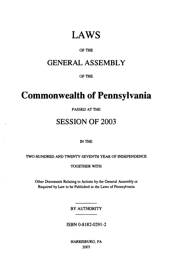 handle is hein.ssl/sspa0007 and id is 1 raw text is: LAWS
OF THE
GENERAL ASSEMBLY
OF THE

Commonwealth of Pennsylvania
PASSED AT THE
SESSION OF 2003
IN THE
TWO HUNDRED AND TWENTY-SEVENTH YEAR OF INDEPENDENCE

TOGETHER WITH
Other Documents Relating to Actions by the General Assembly or
Required by Law to be Published in the Laws of Pennsylvania
BY AUTHORITY
ISBN 0-8182-0291-2
HARRISBURG, PA
2003


