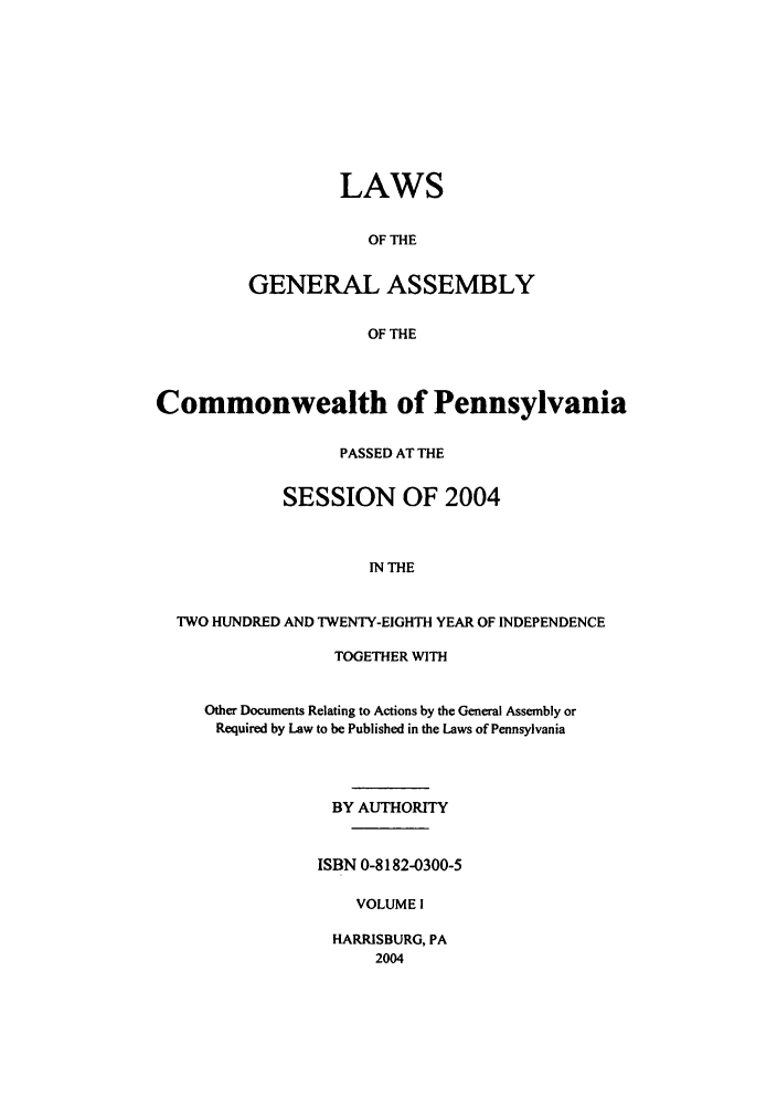 handle is hein.ssl/sspa0008 and id is 1 raw text is: LAWS
OF THE
GENERAL ASSEMBLY
OF THE

Commonwealth of Pennsylvania
PASSED AT THE
SESSION OF 2004
IN THE
TWO HUNDRED AND TWENTY-EIGHTH YEAR OF INDEPENDENCE

TOGETHER WITH
Other Documents Relating to Actions by the General Assembly or
Required by Law to be Published in the Laws of Pennsylvania
BY AUTHORITY
ISBN 0-8182-0300-5
VOLUME I

HARRISBURG, PA
2004


