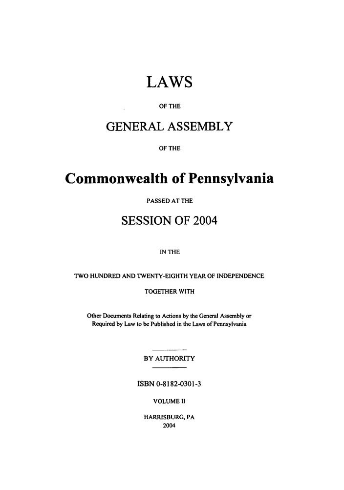 handle is hein.ssl/sspa0009 and id is 1 raw text is: LAWS
OF THE
GENERAL ASSEMBLY
OF THE

Commonwealth of Pennsylvania
PASSED AT THE
SESSION OF 2004
IN THE
TWO HUNDRED AND TWENTY-EIGHTH YEAR OF INDEPENDENCE

TOGETHER WITH
Other Documents Relating to Actions by the General Assembly or
Required by Law to be Published in the Laws of Pennsylvania
BY AUTHORITY
ISBN 0-8182-0301-3
VOLUME II
HARRISBURG, PA
2004


