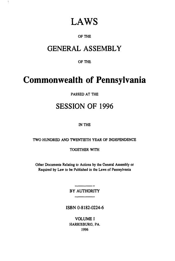 handle is hein.ssl/sspa0013 and id is 1 raw text is: LAWS
OF THE
GENERAL ASSEMBLY
OF THE

Commonwealth of Pennsylvania
PASSED AT THE
SESSION OF 1996
IN THE
TWO HUNDRED AND TWENTIETH YEAR OF INDEPENDENCE
TOGETHER WITH
Other Documents Relating to Actions by the General Assembly or
Required by Law to be Published in the Laws of Pennsylvania
BY AUTHORITY
ISBN 0-8182-0224-6
VOLUME I
HARRISBURG, PA.
1996


