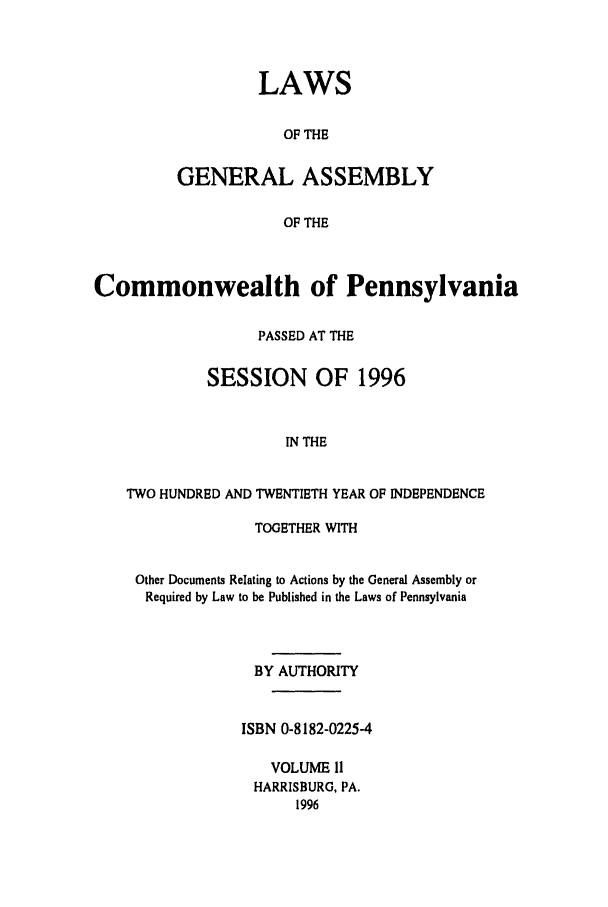 handle is hein.ssl/sspa0014 and id is 1 raw text is: LAWS
OF THE
GENERAL ASSEMBLY
OF THE

Commonwealth of Pennsylvania
PASSED AT THE
SESSION OF 1996
IN THE
TWO HUNDRED AND TWENTIETH YEAR OF INDEPENDENCE
TOGETHER WITH
Other Documents Relating to Actions by the General Assembly or
Required by Law to be Published in the Laws of Pennsylvania
BY AUTHORITY
ISBN 0-8182-0225-4
VOLUME II
HARRISBURG, PA.
1996


