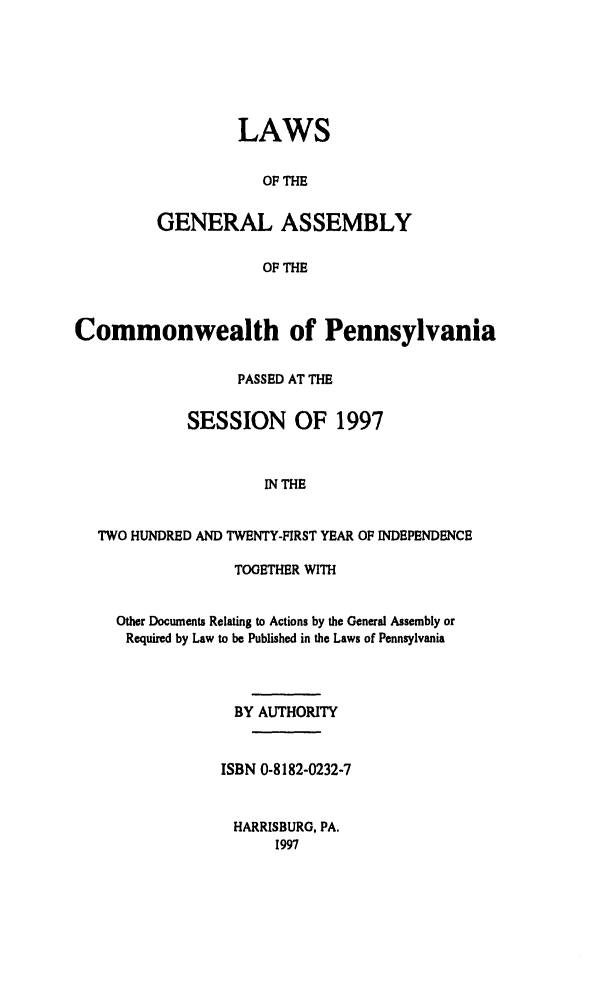 handle is hein.ssl/sspa0015 and id is 1 raw text is: LAWS
OF THE
GENERAL ASSEMBLY
OF THE

Commonwealth of Pennsylvania
PASSED AT THE
SESSION OF 1997
IN THE
TWO HUNDRED AND TWENTY-FIRST YEAR OF INDEPENDENCE
TOGETHER WITH
Other Documents Relating to Actions by the General Assembly or
Required by Law to be Published in the Laws of Pennsylvania
BY AUTHORITY
ISBN 0-8182-0232-7
HARRISBURG, PA.
1997


