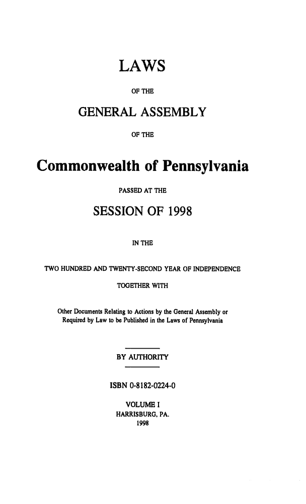 handle is hein.ssl/sspa0016 and id is 1 raw text is: LAWS
OF THE
GENERAL ASSEMBLY
OF THE

Commonwealth of Pennsylvania
PASSED AT THE
SESSION OF 1998
IN THE
TWO HUNDRED AND TWENTY-SECOND YEAR OF INDEPENDENCE
TOGETHER WITH
Other Documents Relating to Actions by the General Assembly or
Required by Law to be Published in the Laws of Pennsylvania
BY AUTHORITY
ISBN 0-8182-0224-0
VOLUME I
HARRISBURG, PA.
1998


