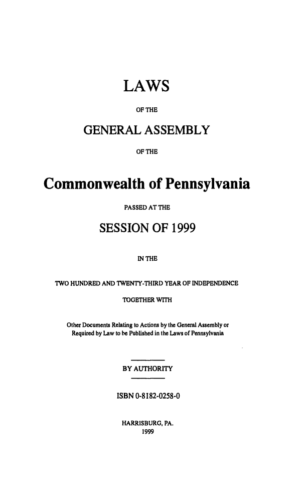 handle is hein.ssl/sspa0018 and id is 1 raw text is: LAWS
OF THE
GENERAL ASSEMBLY
OF THE

Commonwealth of Pennsylvania
PASSED AT THE
SESSION OF 1999
IN THE
TWO HUNDRED AND TWENTY-THIRD YEAR OF INDEPENDENCE

TOGETHER WITH
Other Documents Relating to Actions by the General Assembly or
Required by Law to be Published in the Laws of Pennsylvania
BY AUTHORITY
ISBN 0-8182-0258-0
HARRISBURG, PA.
1999


