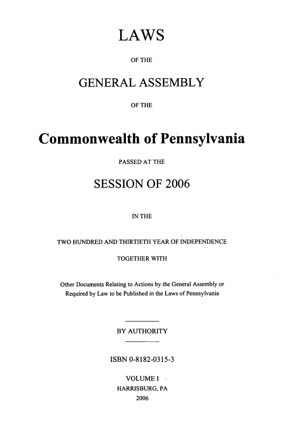 handle is hein.ssl/sspa0019 and id is 1 raw text is: LAWS
OF THE
GENERAL ASSEMBLY
OF THE

Commonwealth of Pennsylvania
PASSED AT THE
SESSION OF 2006
IN THE
TWO HUNDRED AND THIRTIETH YEAR OF INDEPENDENCE

TOGETHER WITH
Other Documents Relating to Actions by the General Assembly or
Required by Law to be Published in the Laws of Pennsylvania
BY AUTHORITY
ISBN 0-8182-0315-3
VOLUME I
HARRISBURG, PA
2006


