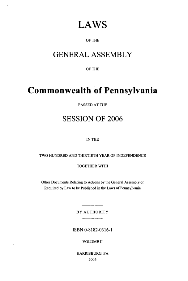 handle is hein.ssl/sspa0020 and id is 1 raw text is: LAWS
OF THE
GENERAL ASSEMBLY
OF THE

Commonwealth of Pennsylvania
PASSED AT THE
SESSION OF 2006
IN THE
TWO HUNDRED AND THIRTIETH YEAR OF INDEPENDENCE

TOGETHER WITH
Other Documents Relating to Actions by the General Assembly or
Required by Law to be Published in the Laws of Pennsylvania
BY AUTHORITY
ISBN 0-8182-0316-1
VOLUME II
HARRISBURG, PA
2006



