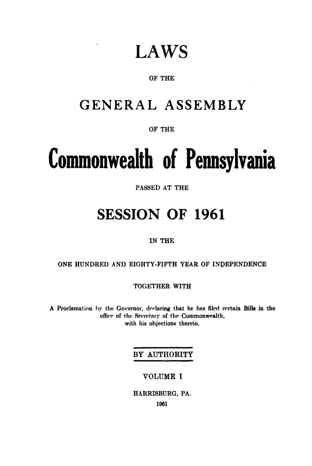 handle is hein.ssl/sspa0021 and id is 1 raw text is: LAWS
OF THE
GENERAL ASSEMBLY
OF THE

Commonwealth of Pennsylvania
PASSED AT THE
SESSION OF 1961
IN THE
ONE HUNDRED AND EIGHTY-FIFTH YEAR OF INPEPENDENCE
TOGETHER WITH
A  Proclamation by the Governor, delaring that he has filed certain Bills in the
offie of the Secretary of the Commonwealth,
with his objections thereto.
BY AUTHORITY
VOLUME I
HARRISBURG, PA.


