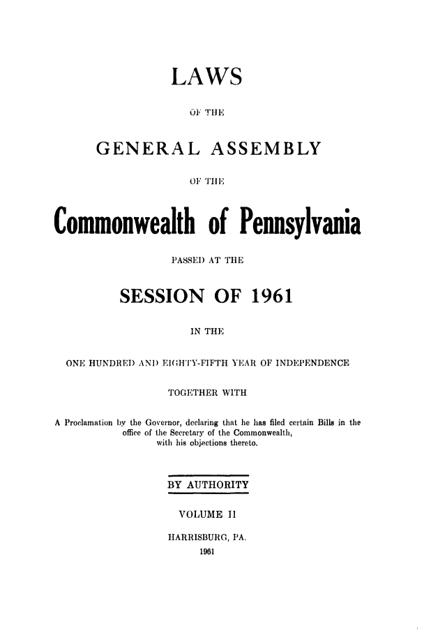 handle is hein.ssl/sspa0022 and id is 1 raw text is: LAWS
Ol THE
GENERAL ASSEMBLY
OF TilE

Commonwealth of Pennsylvania
PASSEl) AT THE
SESSION OF 1961
IN THE
ONE HUNDRED ANI) El(HTY-FIFTH YEAR OF INDEPENDENCE
TOGETHER WITH
A Proclamation by the Governor, declaring that he has filed certain Bills in the
office of the Secretary of the Commonwealth,
with his objections thereto.
BY AUTHORITY
VOLUME 11
HARRISBURG, PA.


