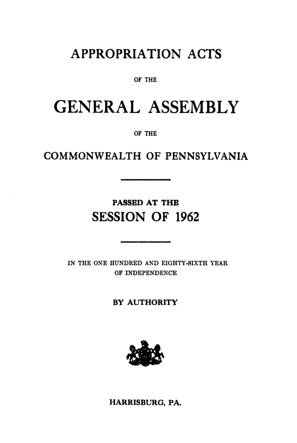 handle is hein.ssl/sspa0023 and id is 1 raw text is: APPROPRIATION ACTS

OF THE
GENERAL ASSEMBLY
OF THE
COMMONWEALTH OF PENNSYLVANIA

PASSED AT THE
SESSION OF 1962
IN THE ONE HUNDRED AND EIGHTY-SIXTH YEAR
OF INDEPENDENCE
BY AUTHORITY

HARRISBURG, PA.


