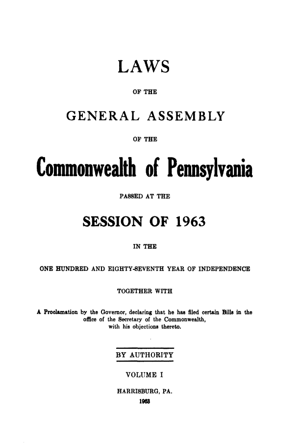 handle is hein.ssl/sspa0024 and id is 1 raw text is: LAWS
OF THE
GENERAL ASSEMBLY
OF THE

Commonwealth of Pennsylvania
PASSED AT THE
SESSION OF 1963
IN THE
ONE HUNDRED AND EIGHTY-SEVENTH YEAR OF INDEPENDENCE
TOGETHER WITH
A Proclamation by the Governor, declaring that he has filed certain Bills in the
office of the Secretary of the Commonwealth,
with his objections thereto.
BY AUTHORITY
VOLUME I
HARRISBURG, PA.


