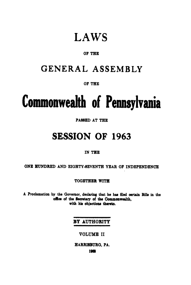 handle is hein.ssl/sspa0025 and id is 1 raw text is: LAWS
OF THE
GENERAL ASSEMBLY
OF THE
Comonwealth of Pennsylvania
PASSED AT THE
SESSION OF 1963
IN THE
ONE HUNDRED AND EIGHTY-SEVENTH YEAR OF INDEPENDENCE
TOGETHER WITH
A Proclamation by the Governor, declaring that he has fied certain Bills in the
olce of the Secretary of the Commonwealth,
with his objetiou thereto.
BY AUTHORITY
VOLUME II
HARRISBURG, PA.
116


