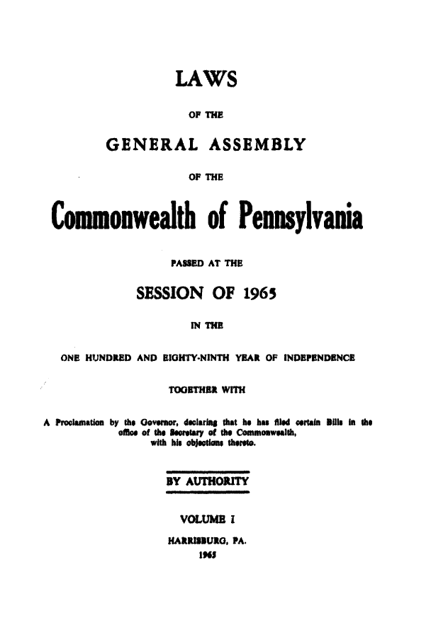handle is hein.ssl/sspa0028 and id is 1 raw text is: LAWS
OF THE
GENERAL ASSEMBLY
OF THE

Commonwealth of Pennsylvania
PASSED AT THE
SESSION OF 1965
IN TUB
ONE HUNDRED AND EIGHTY-NINTH YEAR OF INDEPENDENCE
TOGETHER WITH
A Proamation by the Govenr, deciarm that he hu fMled oortain 8illn in the
offic of the secertay of the Commonwealth,
with his objtons tt*i.
BY AUTHORITY
VOLUMS I
HARRISUIO, PA.
lM


