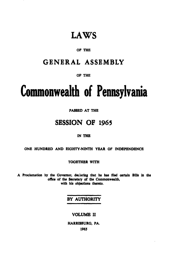 handle is hein.ssl/sspa0029 and id is 1 raw text is: LAWS
OF THE
GENERAL ASSEMBLY
OF THE

Comonwealth of Pennsylvania
PASSED AT THE
SESSION OF 1965
IN THE
ONE HUNDRED AND EIGHTY.NINTH YEAR OF INDEPENDENCE
TOGETHER WITH
A Proclamation by the Governor, declarinS that he has filed certain Bills in the
office of the Secretary of the Commonwealth,
with his objections thereto.
BY AUTHORITY
VOLUME II
HARRISBURG, PA.


