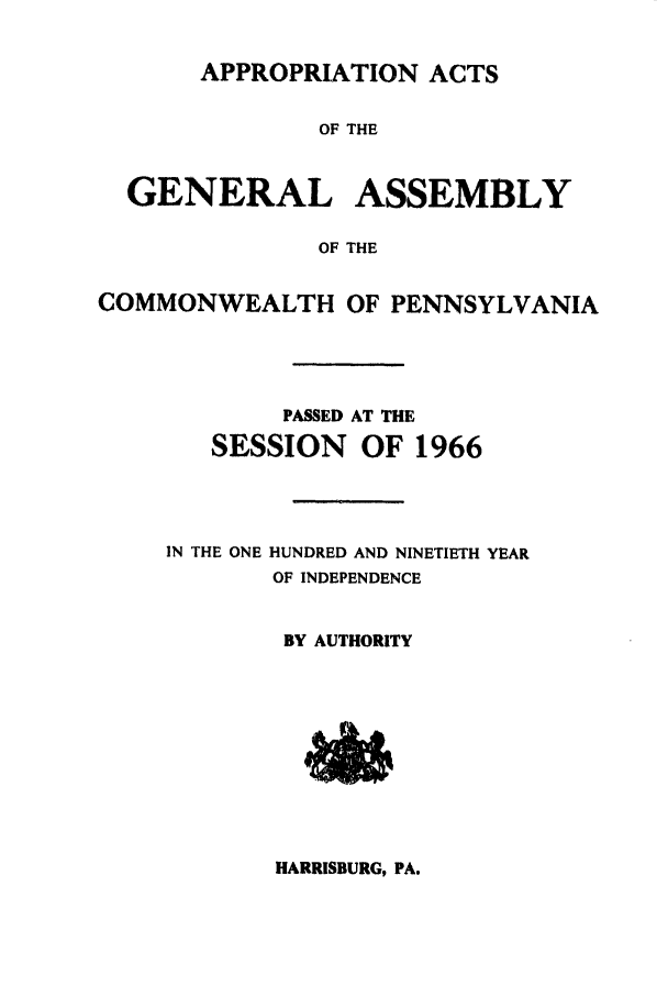 handle is hein.ssl/sspa0032 and id is 1 raw text is: APPROPRIATION ACTS
OF THE

GENERAL
OF
COMMONWEALTH

ASSEMBLY
THE
OF PENNSYLVANIA

PASSED AT THE
SESSION OF 1966
IN THE ONE HUNDRED AND NINETIETH YEAR
OF INDEPENDENCE
BY AUTHORITY

HARRISBURG, PA.


