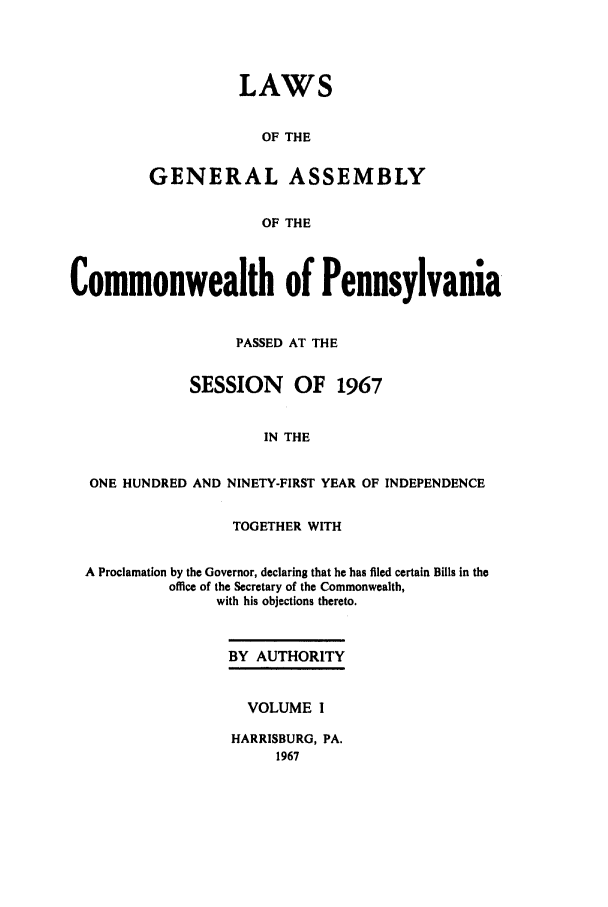 handle is hein.ssl/sspa0033 and id is 1 raw text is: LAWS
OF THE
GENERAL ASSEMBLY
OF THE

Commonwealth of Pennsylvania
PASSED AT THE
SESSION OF 1967
IN THE
ONE HUNDRED AND NINETY-FIRST YEAR OF INDEPENDENCE
TOGETHER WITH
A Proclamation by the Governor, declaring that he has filed certain Bills in the
office of the Secretary of the Commonwealth,
with his objections thereto.

BY AUTHORITY
VOLUME I
HARRISBURG, PA.
1967


