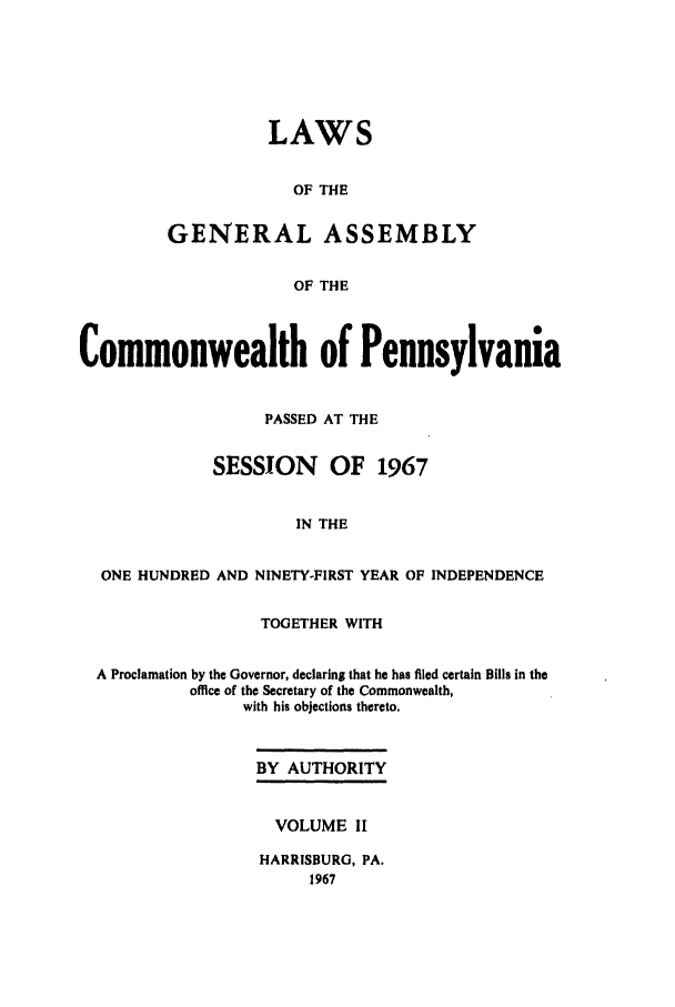 handle is hein.ssl/sspa0034 and id is 1 raw text is: LAWS
OF THE
GENERAL ASSEMBLY
OF THE

Commonwealth of Pennsylvania
PASSED AT THE
SESSION OF 1967
IN THE
ONE HUNDRED AND NINETY-FIRST YEAR OF INDEPENDENCE
TOGETHER WITH
A Proclamation by the Governor, declaring that he has filed certain Bills in the
office of the Secretary of the Commonwealth,
with his objections thereto.

BY AUTHORITY
VOLUME II
HARRISBURG, PA.
1967


