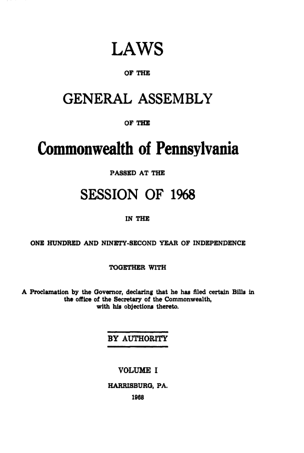 handle is hein.ssl/sspa0035 and id is 1 raw text is: LAWS
OF THE
GENERAL ASSEMBLY
OF THE

Commonwealth of Pennsylvania
PASSED AT THE
SESSION OF 1968
IN THE
ONE HUNDRED AND NINETY-SECOND YEAR OF INDEPENDENCE
TOGETHER WITH
A Proclamation by the Governor, declaring that he has filed certain Bills in
the office of the Secretary of the Commonwealth,
with his objections thereto.
BY AUTHORTY

VOLUME I
HARRISBURG, PA.


