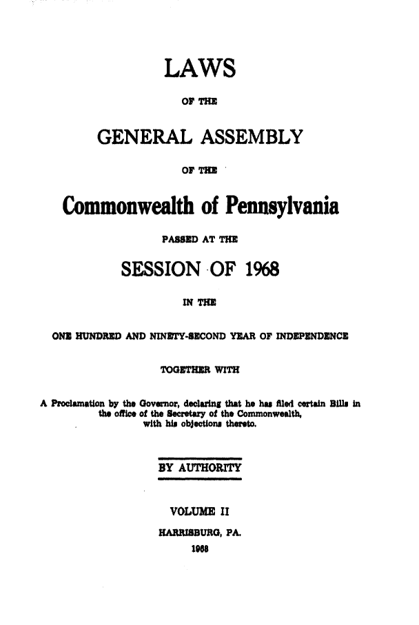 handle is hein.ssl/sspa0036 and id is 1 raw text is: LAWS
OF TH
GENERAL ASSEMBLY
OF THE

Commonwealth of Pennsylvania
PASSED AT TE
SESSION -OF 1968
IN WIE
ONE HUNDRED AND NINETY-SECOND YEAR OF INDEPENDENCE
TOGETHER WITH
A Proclamation by the Gove.or, declaring that he has filed certain Bills in
the office of the Secretary of the Commonwealth,
with hW objections thereto.
BY AUTHORITY
VOLUME II
HARIMBURG, PA.
198


