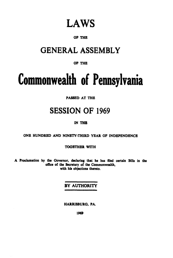handle is hein.ssl/sspa0037 and id is 1 raw text is: LAWS
OF THE
GENERAL ASSEMBLY
OF THE

Commonwealth of Pennsylvania
PASSED AT THE
SESSION OF 1969
IN THE
ONB HUNDRED AND NINBTY-THIRD YEAR OF INDEPENDENCE
TOGETHER WITH
A Proclamation by the Governor, declaring that he has filed certain Bills in the
office of the Secretary of the Commonwealth,
with hi objections thereto,
BY AUTHORITY
HARRISBURG, PA.


