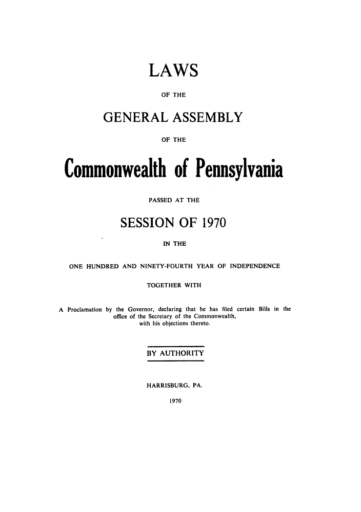 handle is hein.ssl/sspa0038 and id is 1 raw text is: 









          LAWS


             OF THE



GENERAL ASSEMBLY


             OF THE


Commonwealth of Pennsylvania



                    PASSED AT THE



              SESSION OF 1970


                       IN THE


  ONE HUNDRED AND NINETY-FOURTH YEAR OF INDEPENDENCE


                    TOGETHER WITH


A Proclamation by the Governor, declaring that he has filed certain Bills in the
            office of the Secretary of the Commonwealth,
                  with his objections thereto.



                    BY AUTHORITY



                    HARRISBURG, PA.


