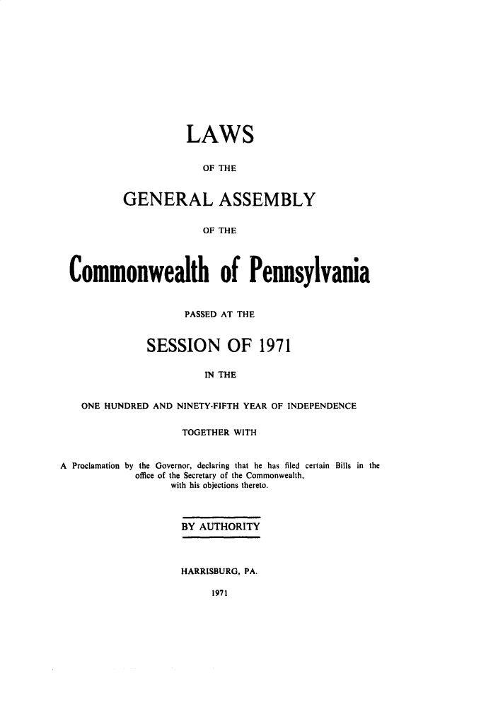 handle is hein.ssl/sspa0039 and id is 1 raw text is: 













          LAWS


             OF THE



GENERAL ASSEMBLY


             OF THE


Commonwealth of Pennsylvania



                    PASSED AT THE



              SESSION OF 1971


                       IN THE


   ONE HUNDRED AND NINETY-FIFTH YEAR OF INDEPENDENCE


                    TOGETHER WITH


A Proclamation by the Governor, declaring that he has filed certain Bills in the
            office of the Secretary of the Commonwealth.
                  with his objections thereto.



                    BY AUTHORITY




                    HARRISBURG, PA.


