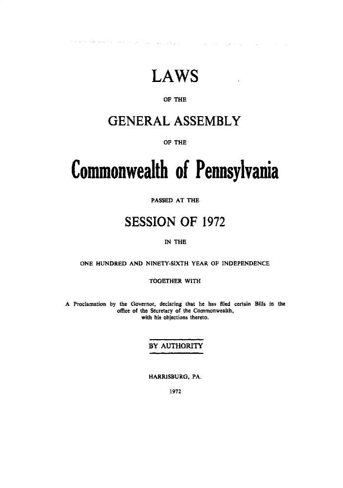 handle is hein.ssl/sspa0040 and id is 1 raw text is: 










          LAWS


             OF THE


GENERAL ASSEMBLY


             OF THE


  Commonwealth of Pennsylvania


                    PASSED AT THE


              SESSION OF 1972

                        IN THE


    ONE HUNDRED AND NINETY-SIXTH YEAR OF INDEPENDENCE

                    TOGETHER WITH


A Proclamation by the Governor, declaring that he has filed certain Bills in the
            office of the Secretary of the Commonwealth,
                  with his objections thereto.



                    BY AUTHORITY



                    HARRISBURG. PA.


