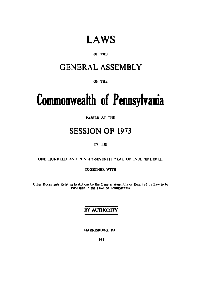 handle is hein.ssl/sspa0042 and id is 1 raw text is: 








          LAWS


            OF THE


GENERAL ASSEMBLY


            OF THE


Commonwealth of Pennsylvania


                   PASSED AT THE


             SESSION OF 1973


                      [N THE


  ONE HUNDRED AND NINETY-SEVENTH YEAR OF INDEPENDENCE

                   TOGETHER WITH


Other Documents Relating to Actions by the General Assembly or Required by Law to be
              Published in the Laws of Pennsylvania




                   BY AUTHORITY




                   HARRISBURG, PA.


