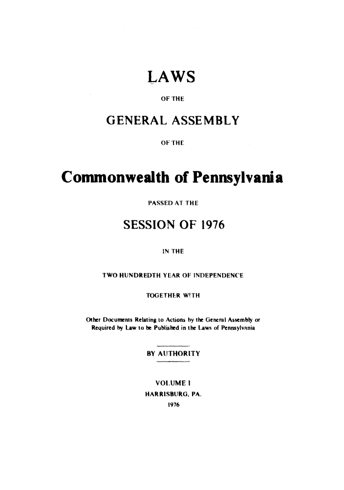 handle is hein.ssl/sspa0045 and id is 1 raw text is: LAWS
OF THE
GENERAL ASSEMBLY
OF THE

Commonwealth of Pennsylvania
PASSED AT THE
SESSION OF 1976
IN THE
TWO HUNDREDTH YEAR OF INDEPENDENCE

TOGETHER WITH
Other Documents Relating to Actions by the General Assembly or
Required by Law to be Published in the Laws of Pennsylvania
BY AUTHORITY
VOLUME I
HARRISBURG, PA.


