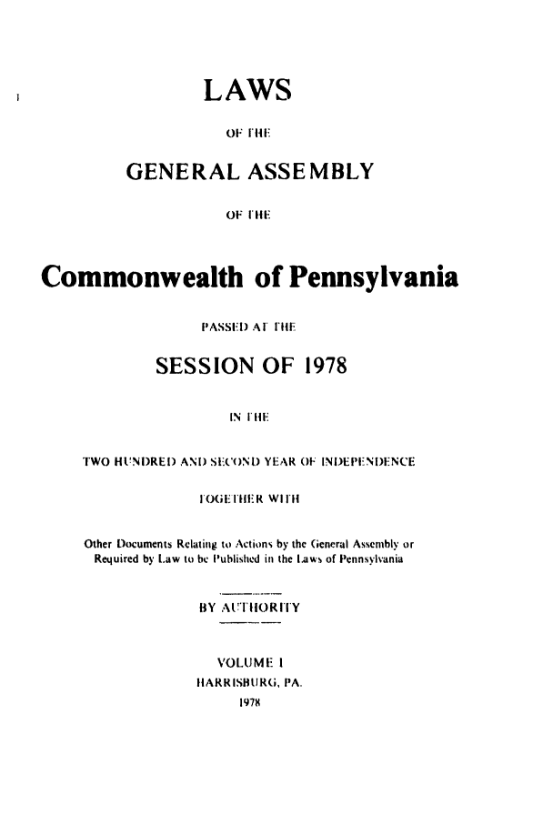 handle is hein.ssl/sspa0047 and id is 1 raw text is: LAWS
OF I HI
GENERAL ASSEMBLY
OF  I Ii

Commonwealth of Pennsylvania
PASSI I) A'I IFIl
SESSION OF 1978
IN  III,
TWO HUNi)REI) AND SECONI) YEAR OF INiDEI IN)ENCE

FI HFIlER WI IH
Other Documents Relating to Actions by the General Assembly or
Required by Law to be Published in the Laws of Pennsylvania
BY AUTHORITY
VOLUME I
HARRISBURG, PA.


