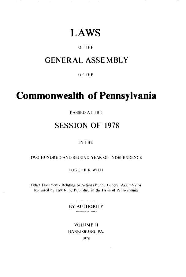 handle is hein.ssl/sspa0048 and id is 1 raw text is: LAWS
()F lii,
GENERAL ASSEMBLY
()F  I'11

Commonwealth of Pennsylvania
PASSIEI) A I II1
SESSION OF 1978
IN ! IE
IW() ItN 1)RI) ANi SI(ONI) YI, AR 01 INI ):I-PNI)I NCE

I(.)(iI 1 III R WI I II
Other I)ocuments Relating to Actions by the General Assembly oi
Required b, I avk to he Published in the ILa%%s ot Pennsylvania
BY A  I It0RITY
VOI.UMF II
IIARRISBUIR(i. PA.
1978



