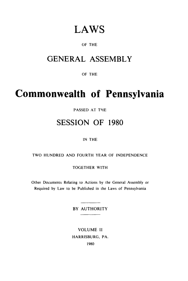 handle is hein.ssl/sspa0051 and id is 1 raw text is: LAWS
OF THE
GENERAL ASSEMBLY
OF THE

Commonwealth of Pennsylvania
PASSED AT TNE
SESSION     OF   1980
IN THE
TWO HUNDRED AND FOURTH YEAR OF INDEPENDENCE

TOGETHER WITH
Other Documents Relating to Actions by the General Assembly or
Required by Law to be Published in the Laws of Pennsylvania
BY AUTHORITY
VOLUME II
HARRISBURG, PA.
1980


