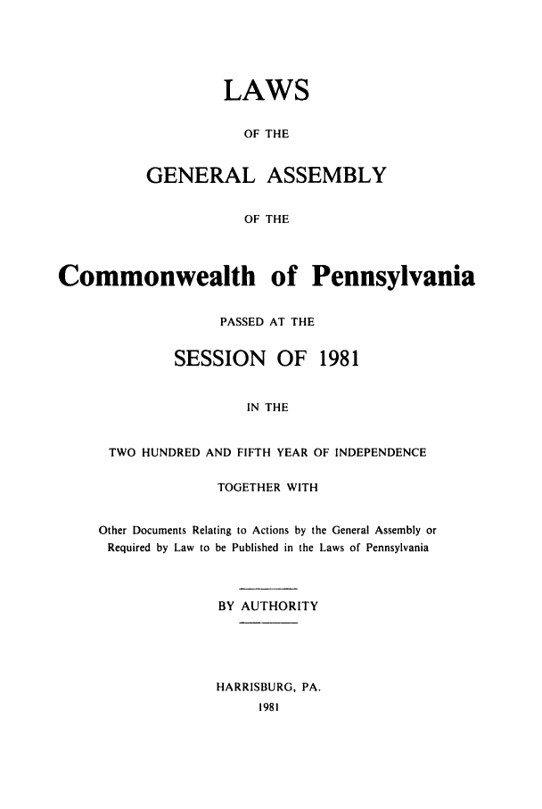 handle is hein.ssl/sspa0052 and id is 1 raw text is: LAWS
OF THE
GENERAL ASSEMBLY
OF THE

Commonwealth of Pennsylvania
PASSED AT THE
SESSION      OF   1981
IN THE
TWO HUNDRED AND FIFTH YEAR OF INDEPENDENCE
TOGETHER WITH
Other Documents Relating to Actions by the General Assembly or
Required by Law to be Published in the Laws of Pennsylvania
BY AUTHORITY
HARRISBURG, PA.
1981


