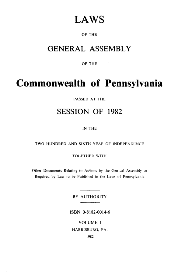 handle is hein.ssl/sspa0053 and id is 1 raw text is: LAWS
OF THE
GENERAL ASSEMBLY
OF THE

Commonwealth of Pennsylvania
PASSED AT THE
SESSION     OF 1982
IN THE
TWO HUNDRED AND SIXTH YEAP OF INDEPENDENCE

TOGETHER WITH
Other Documents Relating to Actions by the Genal Assembly or
Required by Law to be Published in the Laws of Pennsylvania
BY AUTHORITY
ISBN 0-8182-0014-6
VOLUME I
HARRISBURG, PA.
1982


