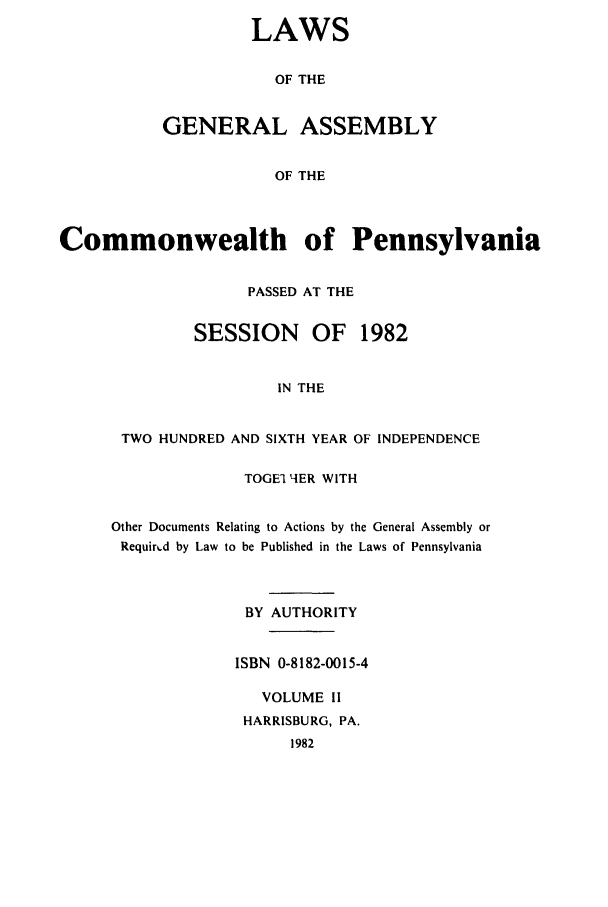 handle is hein.ssl/sspa0054 and id is 1 raw text is: LAWS
OF THE
GENERAL ASSEMBLY
OF THE

Commonwealth of Pennsylvania
PASSED AT THE
SESSION     OF   1982
IN THE
TWO HUNDRED AND SIXTH YEAR OF INDEPENDENCE

TOGE 1-IER WITH
Other Documents Relating to Actions by the General Assembly or
Requir-.d by Law to be Published in the Laws of Pennsylvania
BY AUTHORITY
ISBN 0-8182-0015-4
VOLUME II
HARRISBURG, PA.
1982


