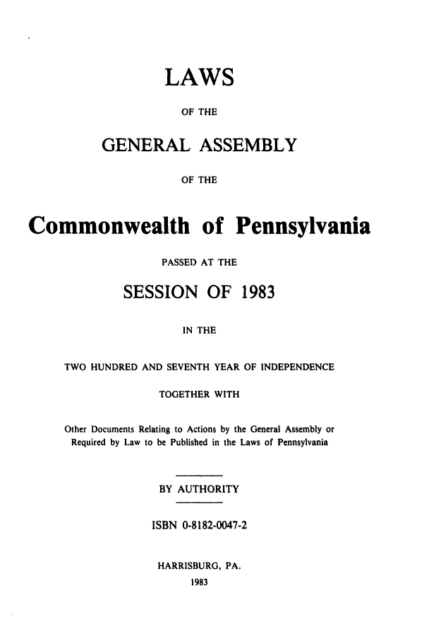 handle is hein.ssl/sspa0055 and id is 1 raw text is: LAWS
OF THE
GENERAL ASSEMBLY
OF THE

Commonwealth of Pennsylvania
PASSED AT THE
SESSION     OF   1983
IN THE
TWO HUNDRED AND SEVENTH YEAR OF INDEPENDENCE

TOGETHER WITH
Other Documents Relating to Actions by the General Assembly or
Required by Law to be Published in the Laws of Pennsylvania
BY AUTHORITY
ISBN 0-8182-0047-2
HARRISBURG, PA.
1983


