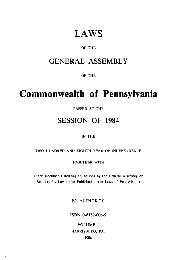 handle is hein.ssl/sspa0056 and id is 1 raw text is: LAWS
OF THE
GENERAL ASSEMBLY
OF THE

Commonwealth of Pennsylvania
PASSED AT THE
SESSION     OF   1984
IN THE
TWO HUNDRED AND EIGHTH YEAR OF INDEPENDENCE

TOGETHER WITH
Other Documents Relating to Actions by the General Assembly or
Required by Law to be Published in the Laws of Pennsylvania
BY AUTHORITY
ISBN 0-8182-006-9
VOLUME I
HARRISBURG, PA.
1984


