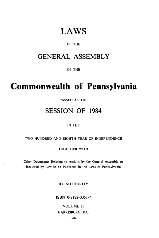 handle is hein.ssl/sspa0057 and id is 1 raw text is: LAWS
OF THE
GENERAL ASSEMBLY
OF THE

Commonwealth of Pennsylvania
PASSED AT THE
SESSION     OF   1984
IN THE
TWO HUNDRED AND EIGHTH YEAR OF INDEPENDENCE

TOGETHER WITH
Other Documents Relating to Actions by the General Assembly or
Required by Law to be Published in the Laws of Pennsylvania
BY AUTHORITY
ISBN 0-8182-0067-7
VOLUME II
HARRISBURG, PA.


