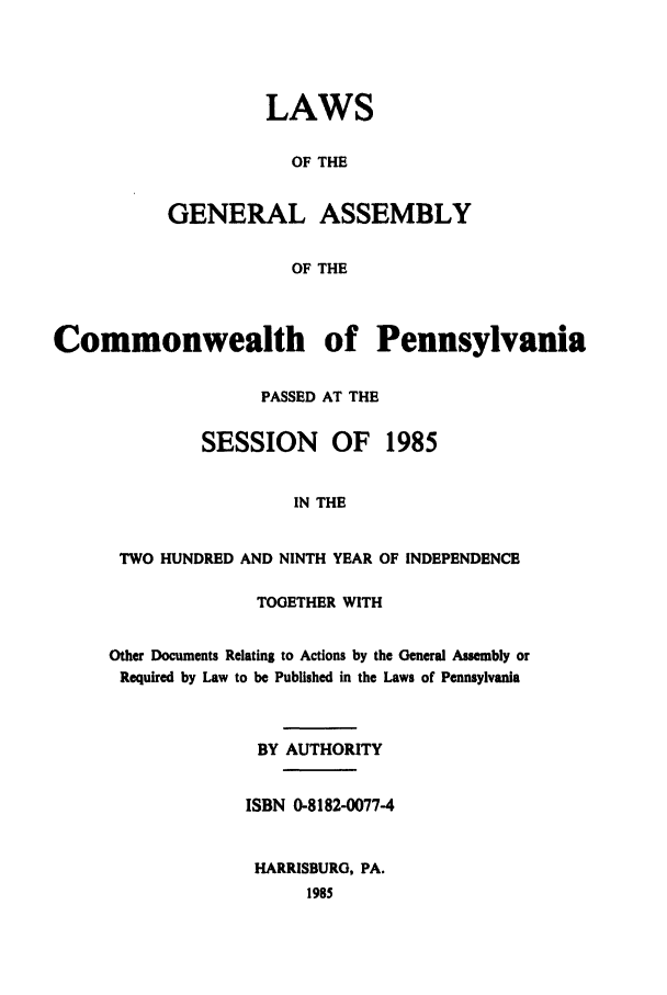 handle is hein.ssl/sspa0058 and id is 1 raw text is: LAWS
OF THE
GENERAL ASSEMBLY
OF THE

Commonwealth of Pennsylvania
PASSED AT THE
SESSION     OF    1985
IN THE
TWO HUNDRED AND NINTH YEAR OF INDEPENDENCE

TOGETHER WITH
Other Documents Relating to Actions by the General Assembly or
Required by Law to be Published in the Laws of Pennsylvania
BY AUTHORITY
ISBN 0-8182-0077-4
HARRISBURG, PA.
1985


