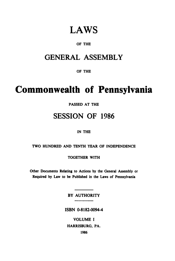 handle is hein.ssl/sspa0059 and id is 1 raw text is: LAWS
OF THE
GENERAL ASSEMBLY
OF THE

Commonwealth of Pennsylvania
PASSED AT THE
SESSION     OF   1986
IN THE
TWO HUNDRED AND TENTH YEAR OF INDEPENDENCE

TOGETHER WITH
Other Documents Relating to Actions by the General Assembly or
Required by Law to be Published in the Laws of Pennsylvania
BY AUTHORITY
ISBN 0-8182-0094-4
VOLUME I
HARRISBURG, PA.
1986


