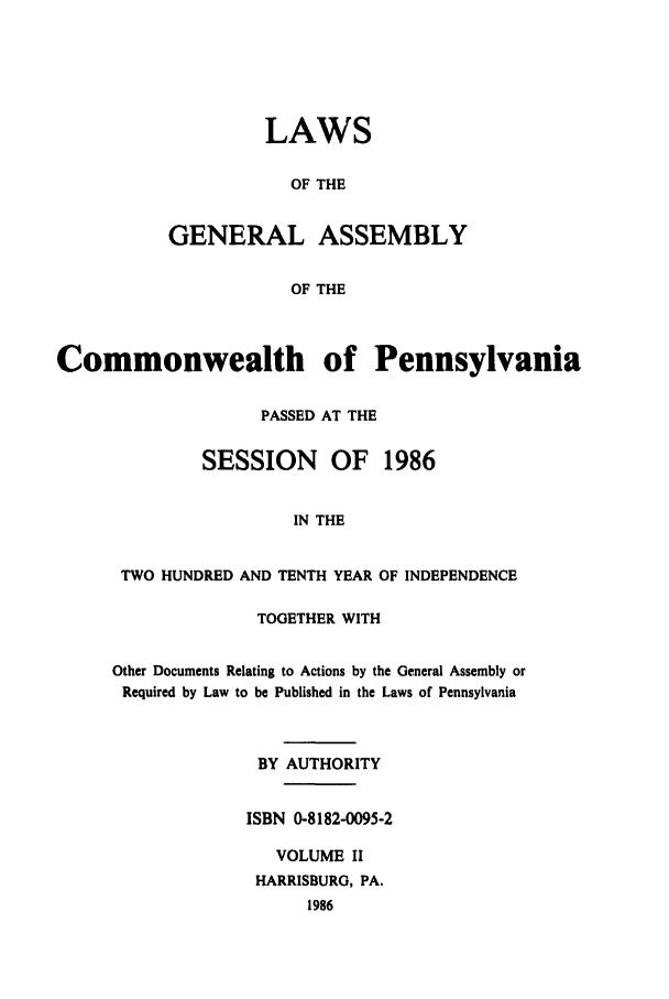 handle is hein.ssl/sspa0060 and id is 1 raw text is: LAWS
OF THE
GENERAL ASSEMBLY
OF THE

Commonwealth of Pennsylvania
PASSED AT THE
SESSION     OF 1986
IN THE
TWO HUNDRED AND TENTH YEAR OF INDEPENDENCE

TOGETHER WITH
Other Documents Relating to Actions by the General Assembly or
Required by Law to be Published in the Laws of Pennsylvania
BY AUTHORITY
ISBN 0-8182-0095-2
VOLUME II
HARRISBURG, PA.
1986


