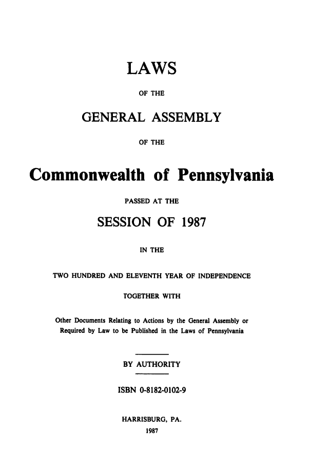 handle is hein.ssl/sspa0061 and id is 1 raw text is: LAWS
OF THE
GENERAL ASSEMBLY
OF THE

Commonwealth of Pennsylvania
PASSED AT THE
SESSION     OF   1987
IN THE
TWO HUNDRED AND ELEVENTH YEAR OF INDEPENDENCE

TOGETHER WITH
Other Documents Relating to Actions by the General Assembly or
Required by Law to be Published in the Laws of Pennsylvania
BY AUTHORITY
ISBN 0-8182-0102-9
HARRISBURG, PA.
1987


