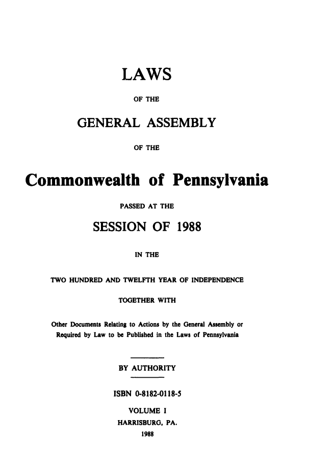 handle is hein.ssl/sspa0062 and id is 1 raw text is: LAWS
OF THE
GENERAL ASSEMBLY
OF THE

Commonwealth of Pennsylvania
PASSED AT THE
SESSION     OF   1988
IN THE
TWO HUNDRED AND TWELFTH YEAR OF INDEPENDENCE

TOGETHER WITH
Other Documents Relating to Actions by the General Assembly or
Required by Law to be Published in the Laws of Pennsylvania
BY AUTHORITY
ISBN 0-8182-0118-5
VOLUME I
HARRISBURG, PA.
1988



