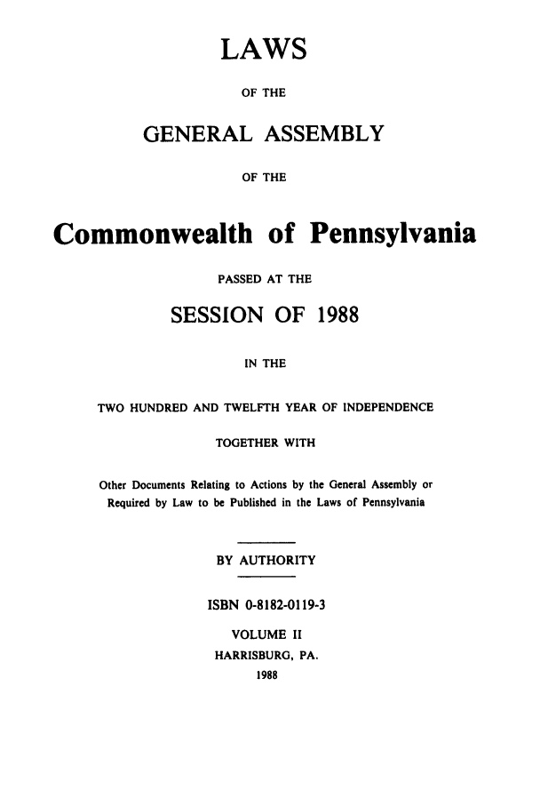 handle is hein.ssl/sspa0063 and id is 1 raw text is: LAWS
OF THE
GENERAL ASSEMBLY
OF THE

Commonwealth of Pennsylvania
PASSED AT THE
SESSION     OF   1988
IN THE
TWO HUNDRED AND TWELFTH YEAR OF INDEPENDENCE

TOGETHER WITH
Other Documents Relating to Actions by the General Assembly or
Required by Law to be Published in the Laws of Pennsylvania
BY AUTHORITY
ISBN 0-8182-0119-3
VOLUME II
HARRISBURG, PA.
1988


