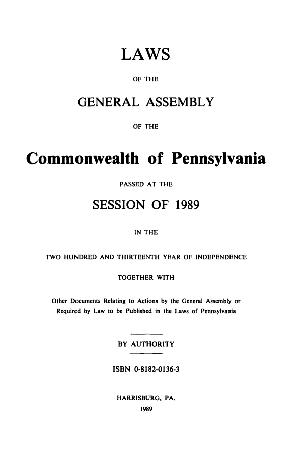 handle is hein.ssl/sspa0064 and id is 1 raw text is: LAWS
OF THE
GENERAL ASSEMBLY
OF THE

Commonwealth of Pennsylvania
PASSED AT THE
SESSION      OF   1989
IN THE
TWO HUNDRED AND THIRTEENTH YEAR OF INDEPENDENCE

TOGETHER WITH
Other Documents Relating to Actions by the General Assembly or
Required by Law to be Published in the Laws of Pennsylvania
BY AUTHORITY
ISBN 0-8182-0136-3
HARRISBURG, PA.
1989


