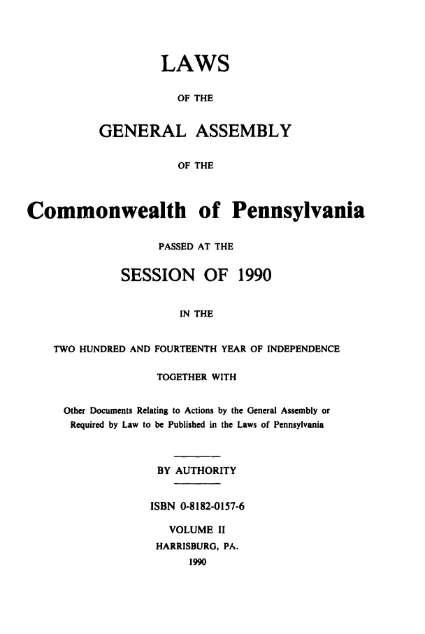 handle is hein.ssl/sspa0066 and id is 1 raw text is: LAWS
OF THE
GENERAL ASSEMBLY
OF THE

Commonwealth of Pennsylvania
PASSED AT THE
SESSION     OF    1990
IN THE
TWO HUNDRED AND FOURTEENTH YEAR OF INDEPENDENCE

TOGETHER WITH
Other Documents Relating to Actions by the General Assembly or
Required by Law to be Published in the Laws of Pennsylvania
BY AUTHORITY
ISBN 0-8182-0157-6
VOLUME II
HARRISBURG, PA.
1990


