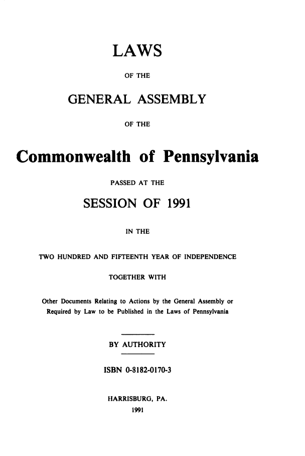handle is hein.ssl/sspa0067 and id is 1 raw text is: LAWS
OF THE
GENERAL ASSEMBLY
OF THE

Commonwealth of Pennsylvania
PASSED AT THE
SESSION     OF   1991
IN THE
TWO HUNDRED AND FIFTEENTH YEAR OF INDEPENDENCE

TOGETHER WITH
Other Documents Relating to Actions by the General Assembly or
Required by Law to be Published in the Laws of Pennsylvania
BY AUTHORITY
ISBN 0-8182-0170-3
HARRISBURG, PA.
1991


