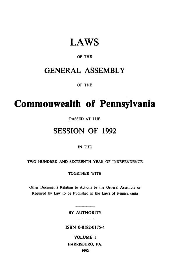 handle is hein.ssl/sspa0068 and id is 1 raw text is: LAWS
OF THE
GENERAL ASSEMBLY
OF THE

Commonwealth of Pennsylvania
PASSED AT THE
SESSION OF 1992
IN THE
TWO HUNDRED AND SIXTEENTH YEAR OF INDEPENDENCE

TOGETHER WITH
Other Documents Relating to Actions by the General Assembly or
Required by Law to be Published in the Laws of Pennsylvania
BY AUTHORITY
ISBN 0-8182-0175-4
VOLUME I
HARRISBURG, PA.



